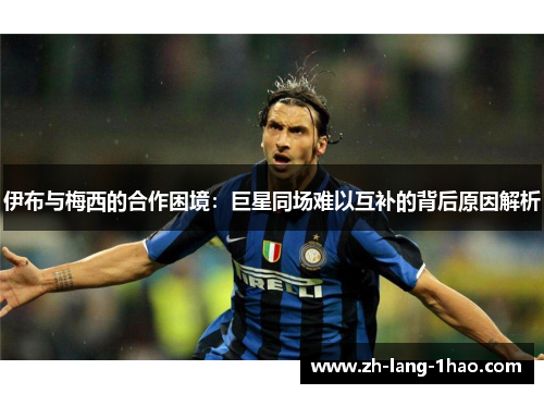 伊布与梅西的合作困境：巨星同场难以互补的背后原因解析