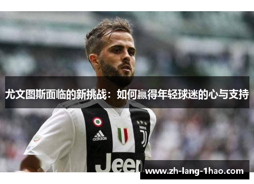 尤文图斯面临的新挑战：如何赢得年轻球迷的心与支持