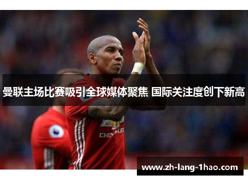 曼联主场比赛吸引全球媒体聚焦 国际关注度创下新高