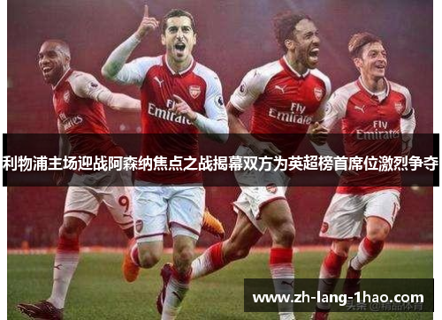 利物浦主场迎战阿森纳焦点之战揭幕双方为英超榜首席位激烈争夺