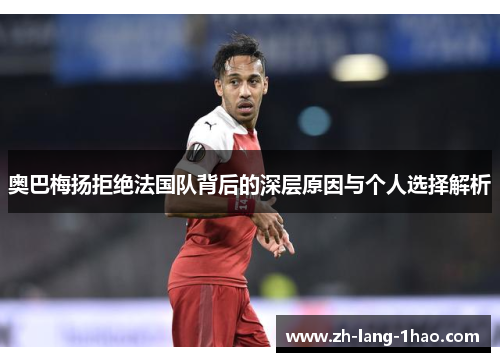 奥巴梅扬拒绝法国队背后的深层原因与个人选择解析