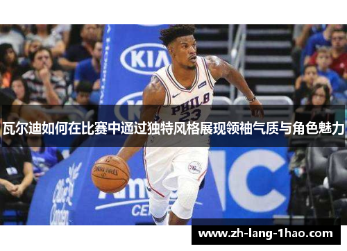 瓦尔迪如何在比赛中通过独特风格展现领袖气质与角色魅力