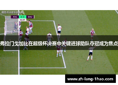 弗拉门戈加比在超级杯决赛中关键进球助队夺冠成为焦点