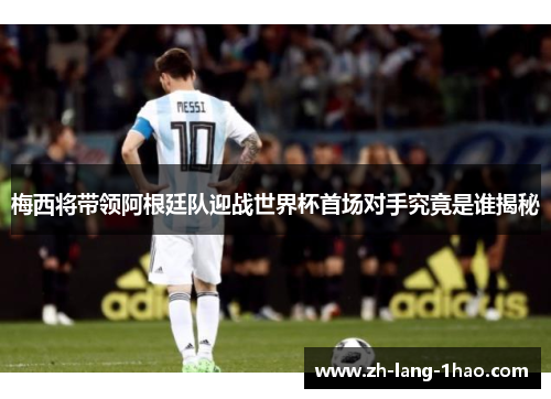 梅西将带领阿根廷队迎战世界杯首场对手究竟是谁揭秘